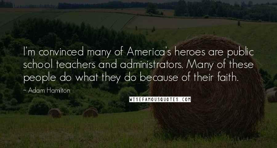 Adam Hamilton Quotes: I'm convinced many of America's heroes are public school teachers and administrators. Many of these people do what they do because of their faith.