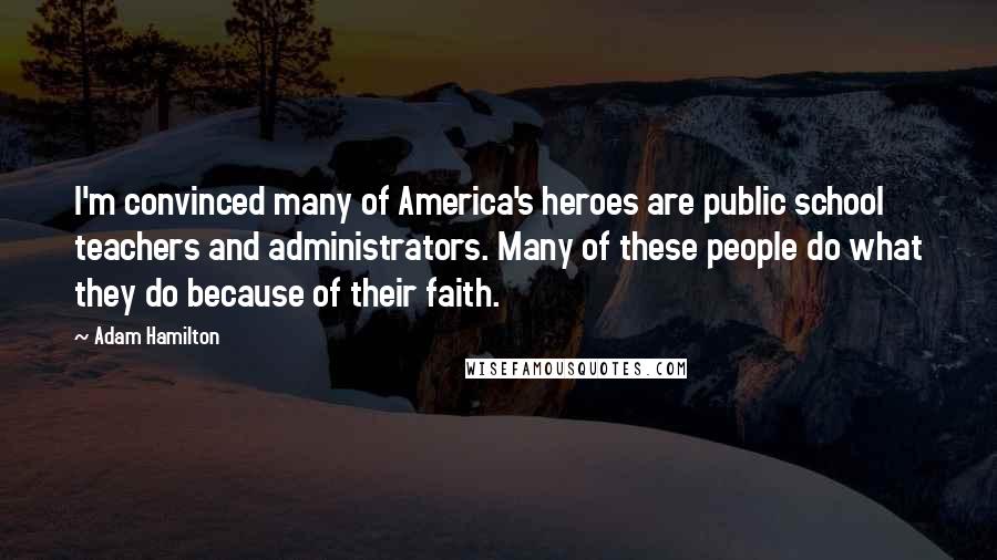 Adam Hamilton Quotes: I'm convinced many of America's heroes are public school teachers and administrators. Many of these people do what they do because of their faith.