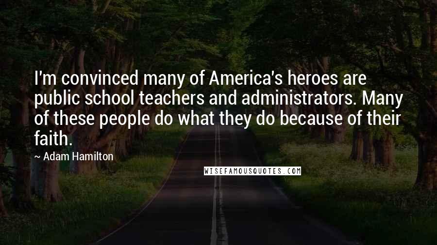 Adam Hamilton Quotes: I'm convinced many of America's heroes are public school teachers and administrators. Many of these people do what they do because of their faith.