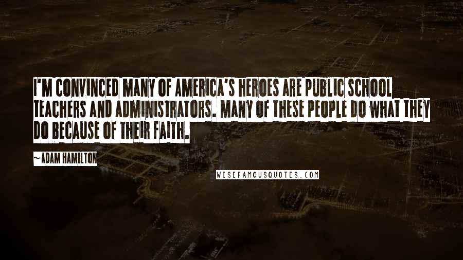 Adam Hamilton Quotes: I'm convinced many of America's heroes are public school teachers and administrators. Many of these people do what they do because of their faith.