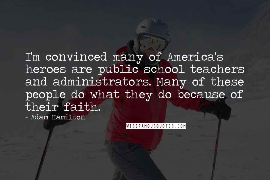 Adam Hamilton Quotes: I'm convinced many of America's heroes are public school teachers and administrators. Many of these people do what they do because of their faith.