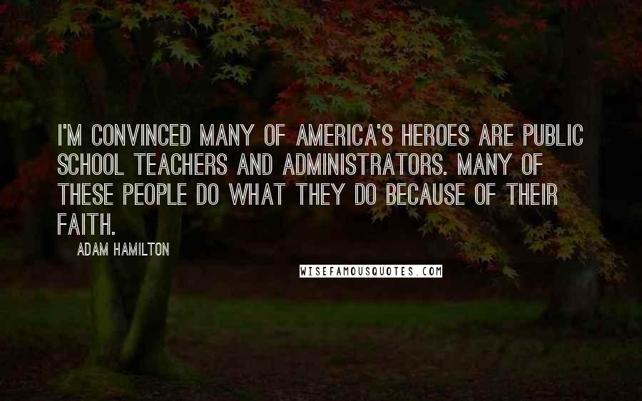 Adam Hamilton Quotes: I'm convinced many of America's heroes are public school teachers and administrators. Many of these people do what they do because of their faith.