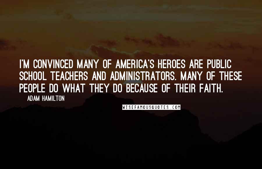 Adam Hamilton Quotes: I'm convinced many of America's heroes are public school teachers and administrators. Many of these people do what they do because of their faith.