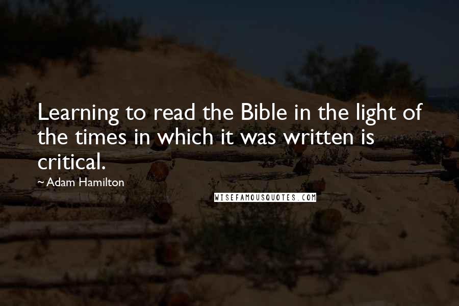 Adam Hamilton Quotes: Learning to read the Bible in the light of the times in which it was written is critical.