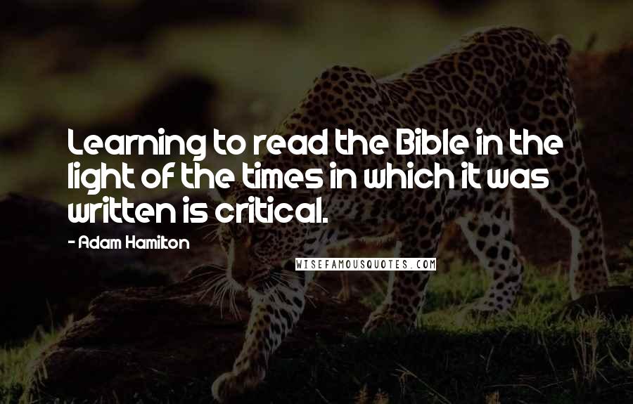 Adam Hamilton Quotes: Learning to read the Bible in the light of the times in which it was written is critical.