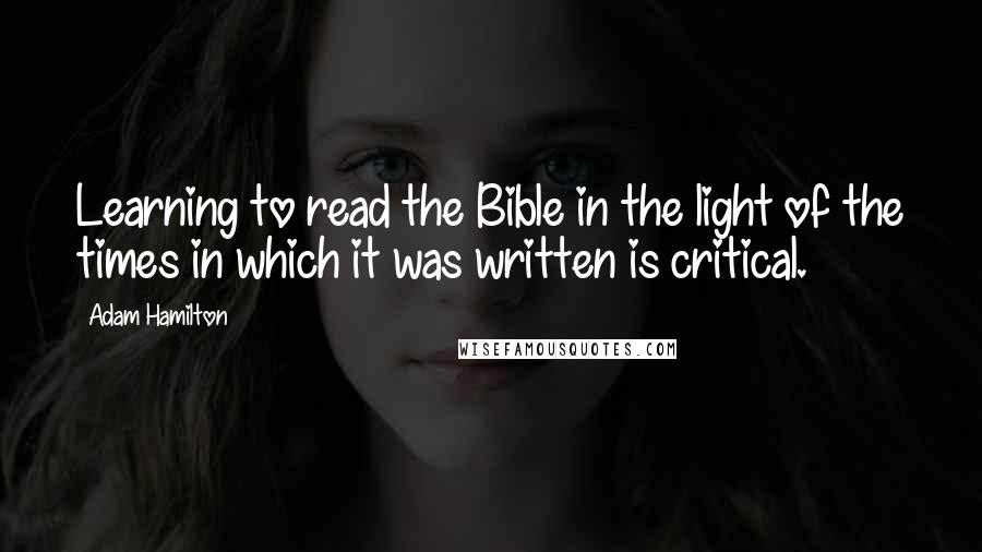 Adam Hamilton Quotes: Learning to read the Bible in the light of the times in which it was written is critical.