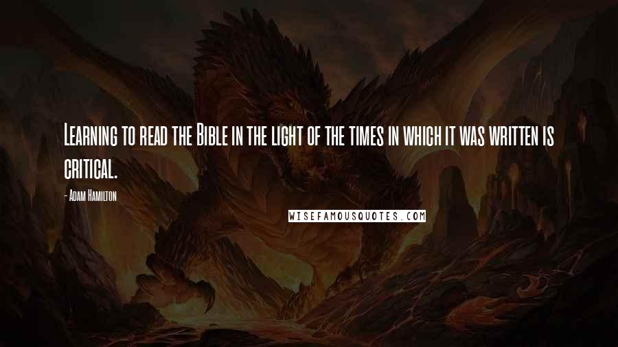 Adam Hamilton Quotes: Learning to read the Bible in the light of the times in which it was written is critical.