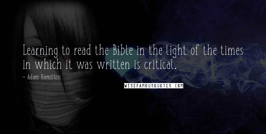Adam Hamilton Quotes: Learning to read the Bible in the light of the times in which it was written is critical.