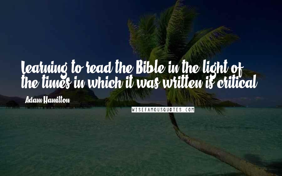 Adam Hamilton Quotes: Learning to read the Bible in the light of the times in which it was written is critical.