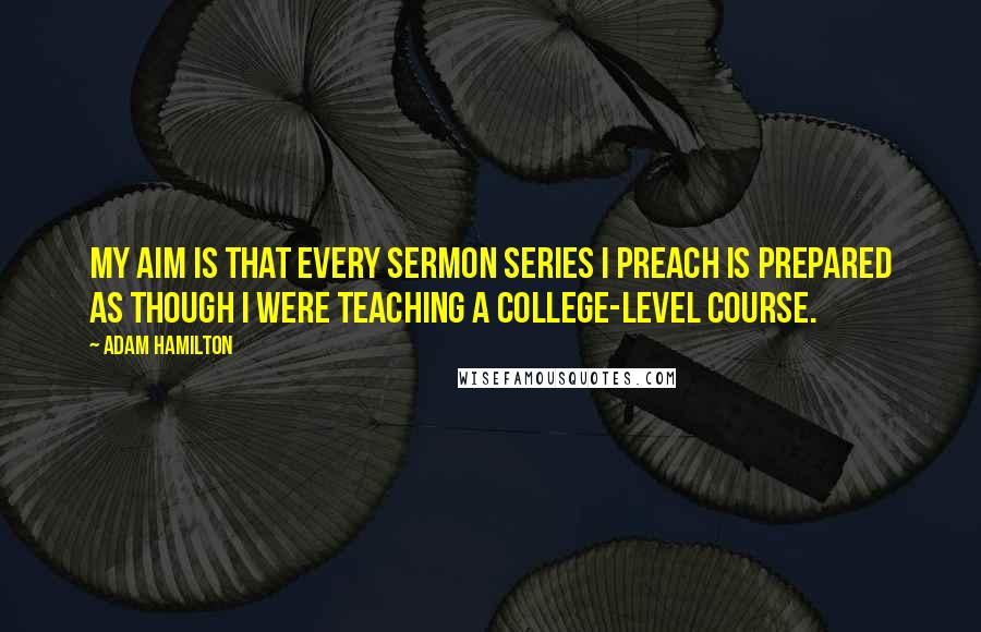 Adam Hamilton Quotes: My aim is that every sermon series I preach is prepared as though I were teaching a college-level course.