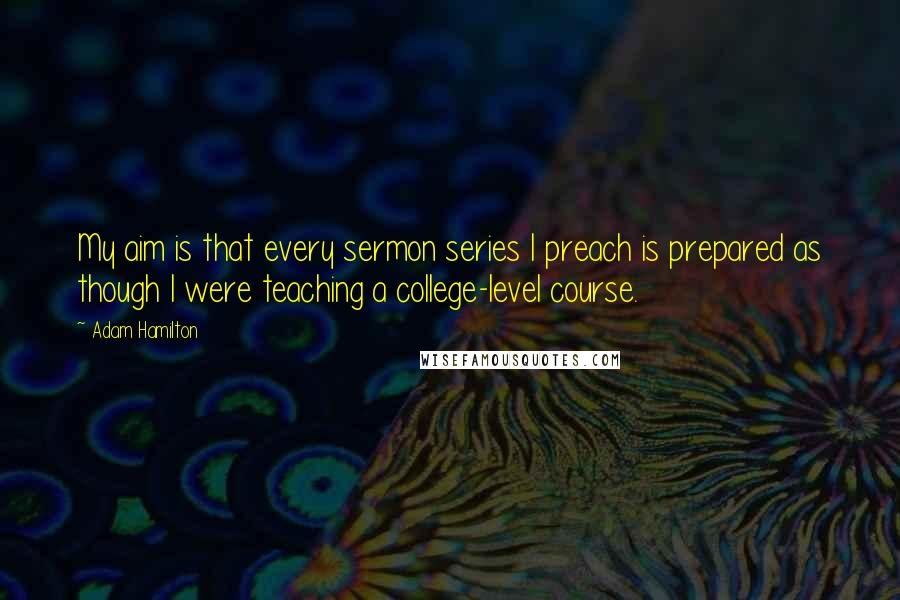 Adam Hamilton Quotes: My aim is that every sermon series I preach is prepared as though I were teaching a college-level course.