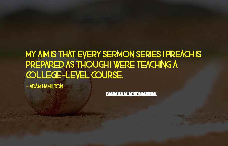Adam Hamilton Quotes: My aim is that every sermon series I preach is prepared as though I were teaching a college-level course.