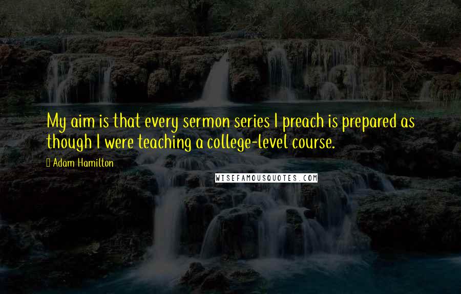 Adam Hamilton Quotes: My aim is that every sermon series I preach is prepared as though I were teaching a college-level course.