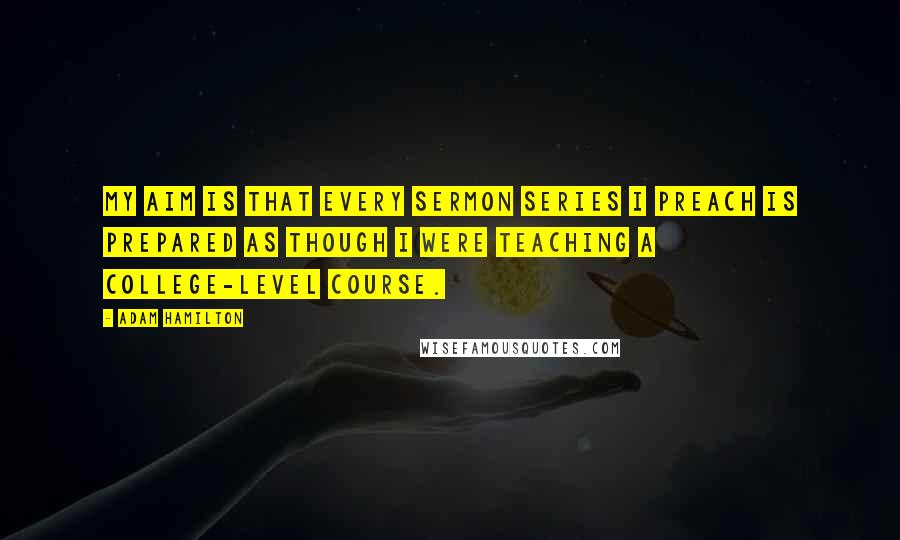 Adam Hamilton Quotes: My aim is that every sermon series I preach is prepared as though I were teaching a college-level course.