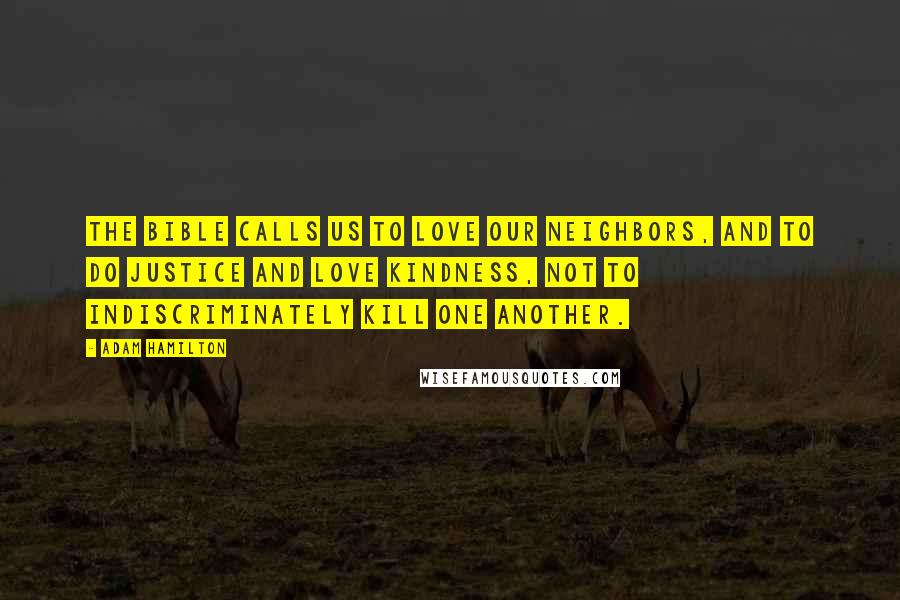 Adam Hamilton Quotes: The Bible calls us to love our neighbors, and to do justice and love kindness, not to indiscriminately kill one another.