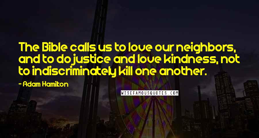 Adam Hamilton Quotes: The Bible calls us to love our neighbors, and to do justice and love kindness, not to indiscriminately kill one another.