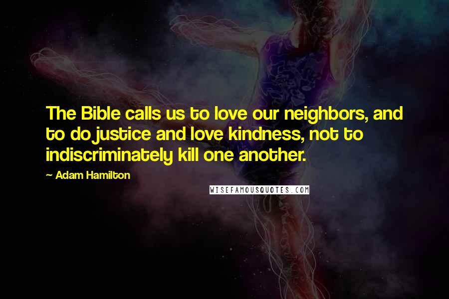 Adam Hamilton Quotes: The Bible calls us to love our neighbors, and to do justice and love kindness, not to indiscriminately kill one another.