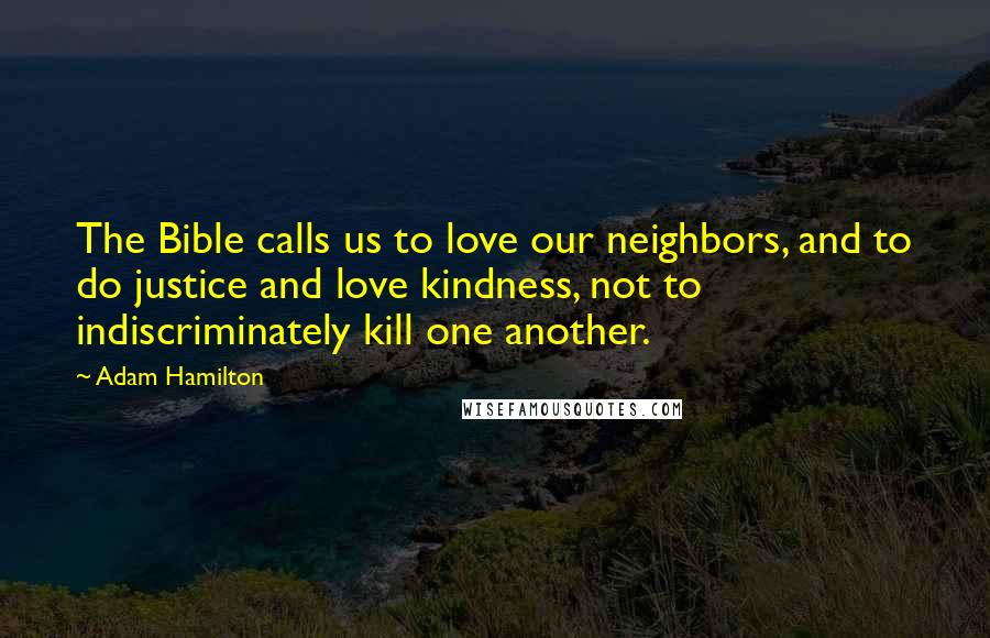 Adam Hamilton Quotes: The Bible calls us to love our neighbors, and to do justice and love kindness, not to indiscriminately kill one another.