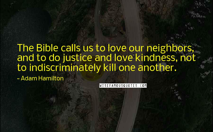 Adam Hamilton Quotes: The Bible calls us to love our neighbors, and to do justice and love kindness, not to indiscriminately kill one another.