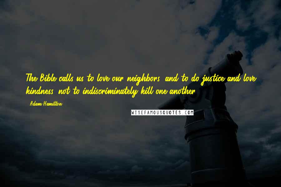 Adam Hamilton Quotes: The Bible calls us to love our neighbors, and to do justice and love kindness, not to indiscriminately kill one another.