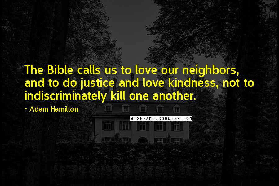 Adam Hamilton Quotes: The Bible calls us to love our neighbors, and to do justice and love kindness, not to indiscriminately kill one another.