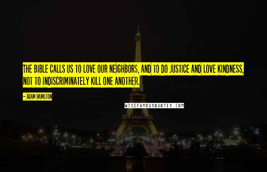 Adam Hamilton Quotes: The Bible calls us to love our neighbors, and to do justice and love kindness, not to indiscriminately kill one another.