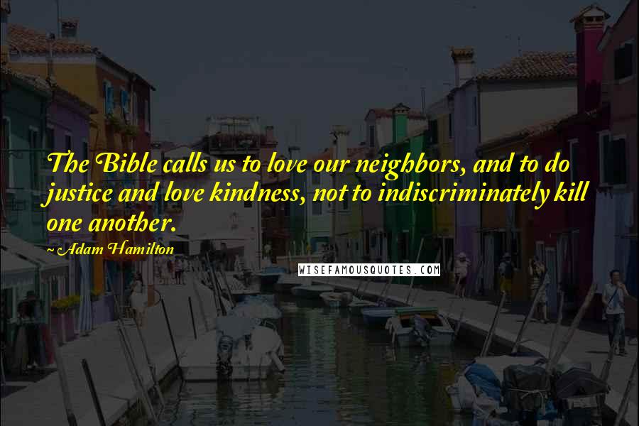 Adam Hamilton Quotes: The Bible calls us to love our neighbors, and to do justice and love kindness, not to indiscriminately kill one another.