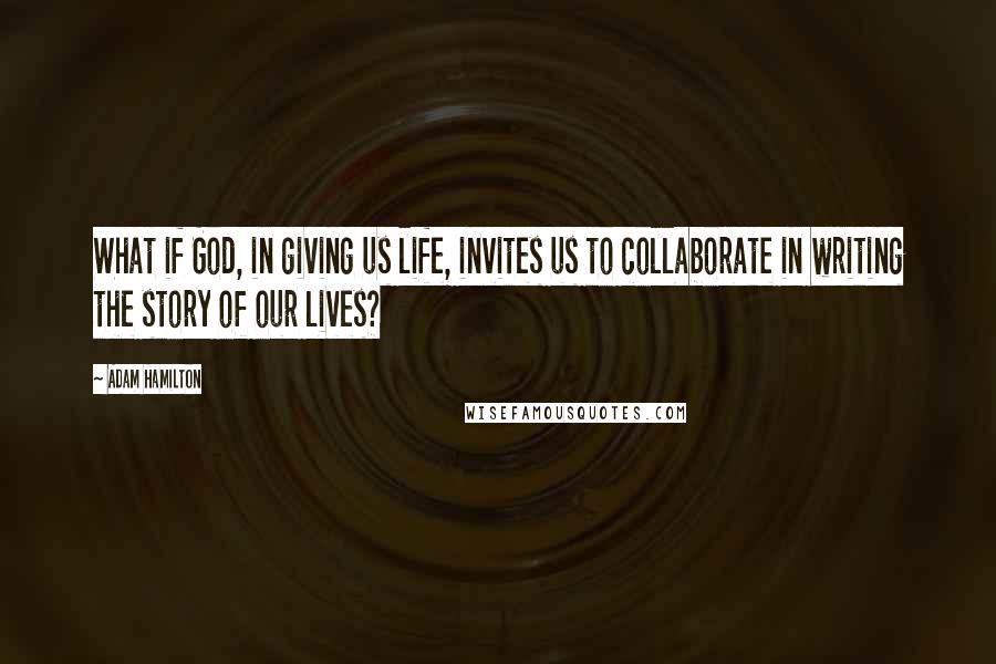 Adam Hamilton Quotes: What if God, in giving us life, invites us to collaborate in writing the story of our lives?