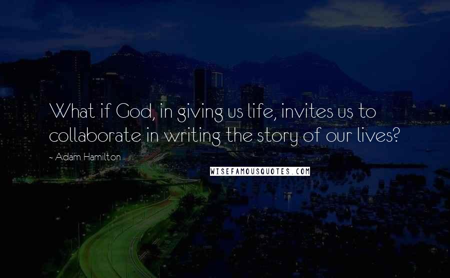 Adam Hamilton Quotes: What if God, in giving us life, invites us to collaborate in writing the story of our lives?