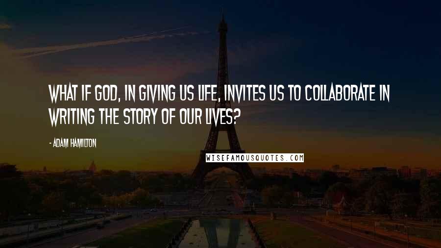 Adam Hamilton Quotes: What if God, in giving us life, invites us to collaborate in writing the story of our lives?