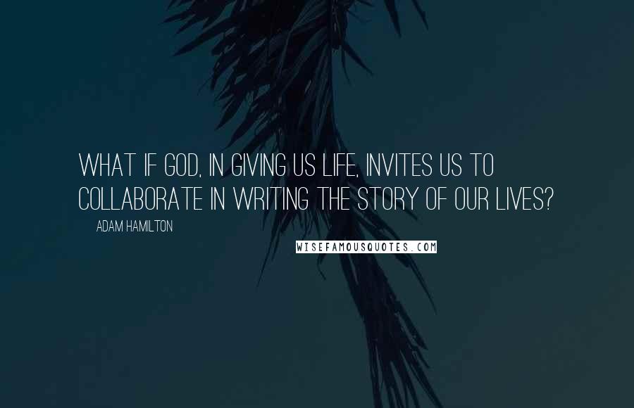 Adam Hamilton Quotes: What if God, in giving us life, invites us to collaborate in writing the story of our lives?