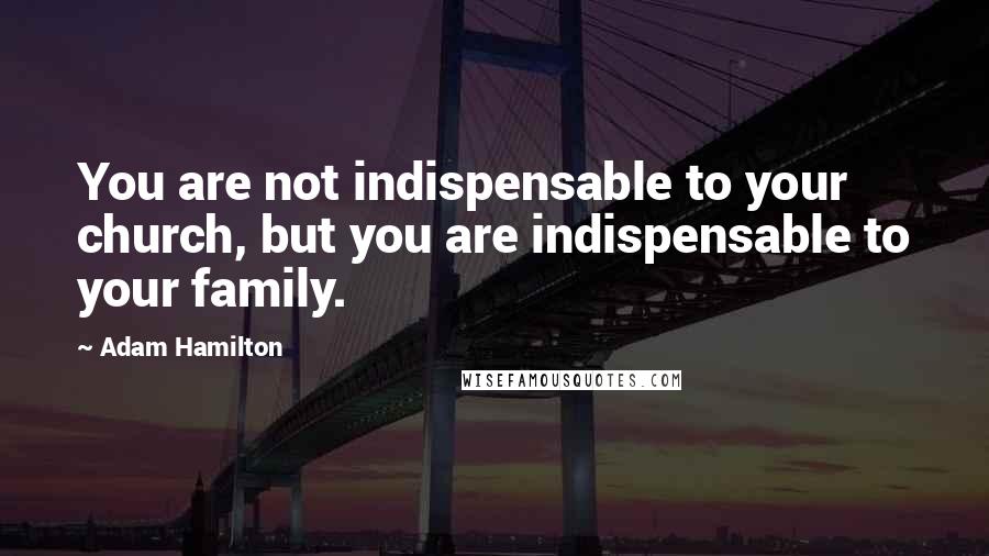 Adam Hamilton Quotes: You are not indispensable to your church, but you are indispensable to your family.