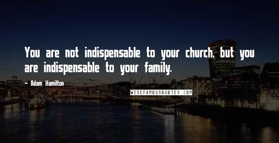 Adam Hamilton Quotes: You are not indispensable to your church, but you are indispensable to your family.