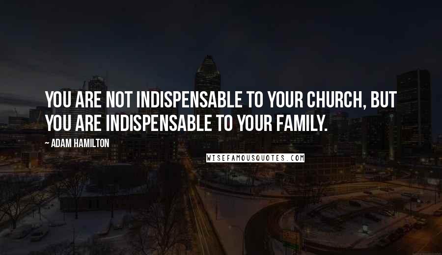 Adam Hamilton Quotes: You are not indispensable to your church, but you are indispensable to your family.