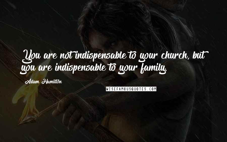 Adam Hamilton Quotes: You are not indispensable to your church, but you are indispensable to your family.