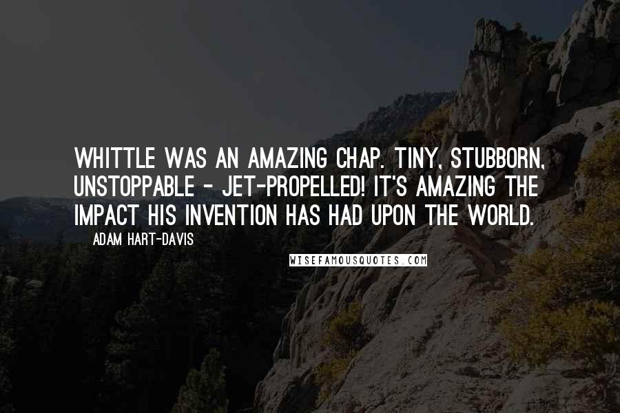 Adam Hart-Davis Quotes: Whittle was an amazing chap. Tiny, stubborn, unstoppable - jet-propelled! It's amazing the impact his invention has had upon the world.