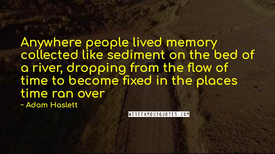 Adam Haslett Quotes: Anywhere people lived memory collected like sediment on the bed of a river, dropping from the flow of time to become fixed in the places time ran over