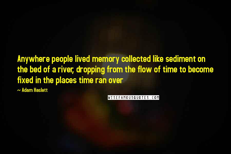 Adam Haslett Quotes: Anywhere people lived memory collected like sediment on the bed of a river, dropping from the flow of time to become fixed in the places time ran over