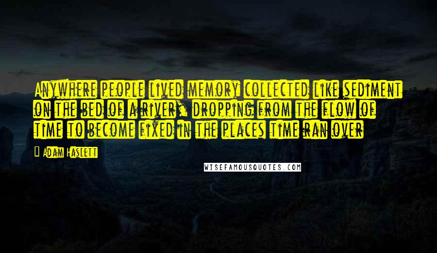 Adam Haslett Quotes: Anywhere people lived memory collected like sediment on the bed of a river, dropping from the flow of time to become fixed in the places time ran over