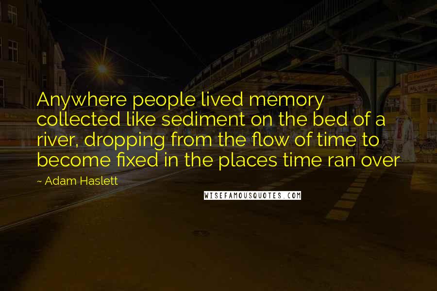 Adam Haslett Quotes: Anywhere people lived memory collected like sediment on the bed of a river, dropping from the flow of time to become fixed in the places time ran over