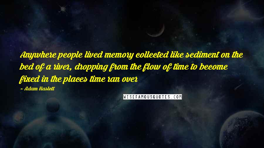 Adam Haslett Quotes: Anywhere people lived memory collected like sediment on the bed of a river, dropping from the flow of time to become fixed in the places time ran over