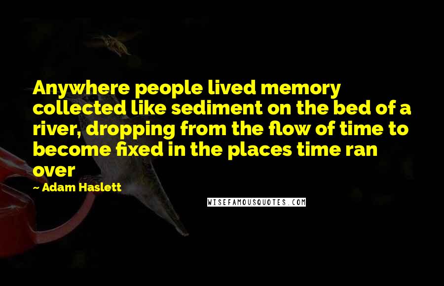 Adam Haslett Quotes: Anywhere people lived memory collected like sediment on the bed of a river, dropping from the flow of time to become fixed in the places time ran over