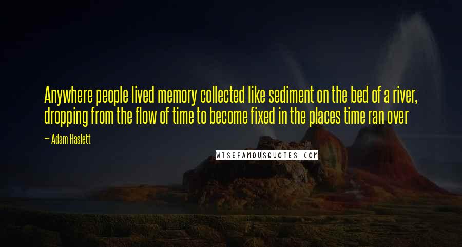 Adam Haslett Quotes: Anywhere people lived memory collected like sediment on the bed of a river, dropping from the flow of time to become fixed in the places time ran over