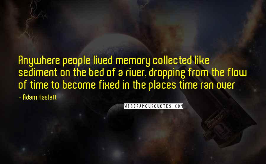 Adam Haslett Quotes: Anywhere people lived memory collected like sediment on the bed of a river, dropping from the flow of time to become fixed in the places time ran over