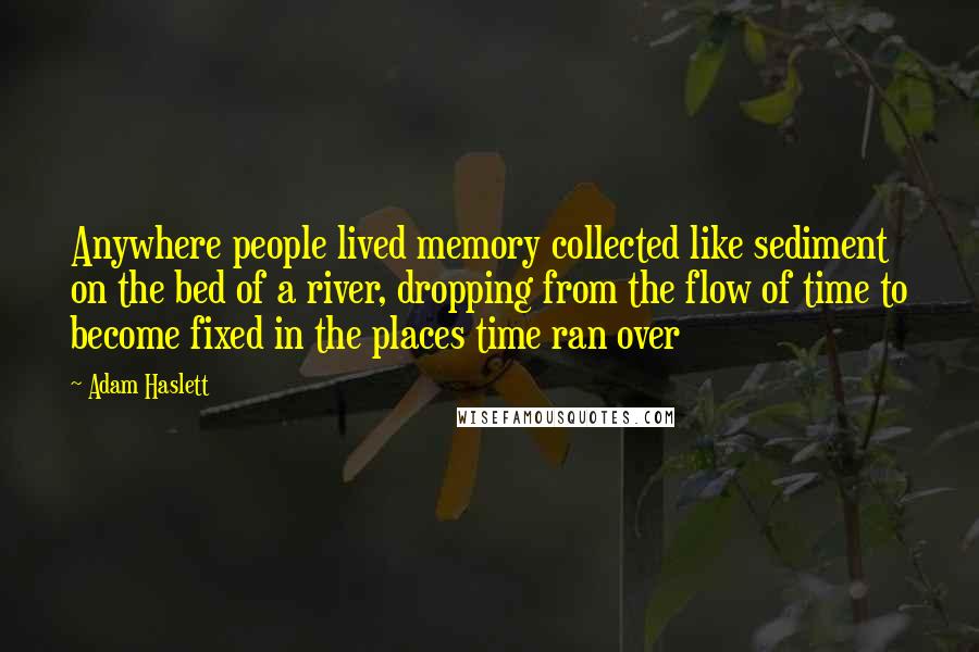 Adam Haslett Quotes: Anywhere people lived memory collected like sediment on the bed of a river, dropping from the flow of time to become fixed in the places time ran over