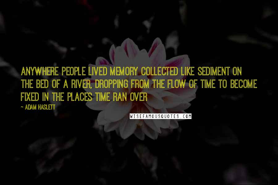 Adam Haslett Quotes: Anywhere people lived memory collected like sediment on the bed of a river, dropping from the flow of time to become fixed in the places time ran over