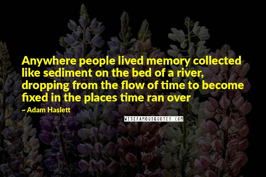 Adam Haslett Quotes: Anywhere people lived memory collected like sediment on the bed of a river, dropping from the flow of time to become fixed in the places time ran over