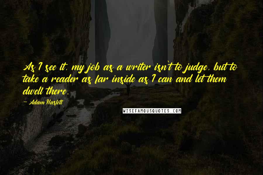 Adam Haslett Quotes: As I see it, my job as a writer isn't to judge, but to take a reader as far inside as I can and let them dwell there.