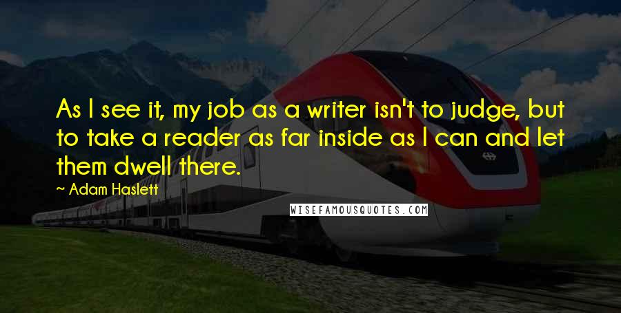 Adam Haslett Quotes: As I see it, my job as a writer isn't to judge, but to take a reader as far inside as I can and let them dwell there.