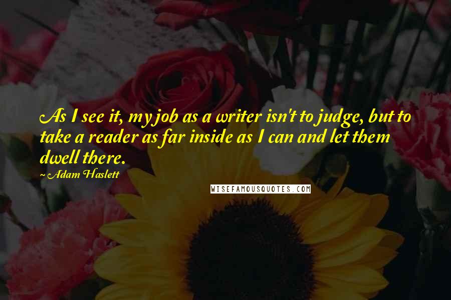 Adam Haslett Quotes: As I see it, my job as a writer isn't to judge, but to take a reader as far inside as I can and let them dwell there.